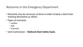Restraints in the Emergency Department
• Restraints may be necessary at times in order to keep a client from
harming themselves or others.
• Types of restraints:
• Leather
• Soft
• Chemical
• Joint Commission – National client Safety Goals.
 