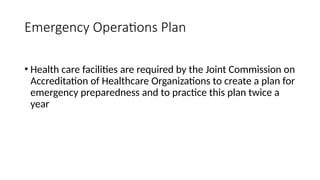 • Health care facilities are required by the Joint Commission on
Accreditation of Healthcare Organizations to create a plan for
emergency preparedness and to practice this plan twice a
year
Emergency Operations Plan
 