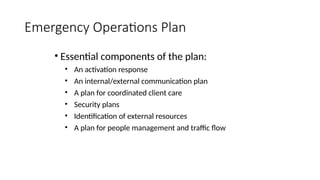 • Essential components of the plan:
• An activation response
• An internal/external communication plan
• A plan for coordinated client care
• Security plans
• Identification of external resources
• A plan for people management and traffic flow
Emergency Operations Plan
 