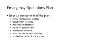 • Essential components of the plan:
• A data management strategy
• Deactivation response
• Post-incident response
• A plan for practice drills
• Anticipated resources
• Mass casualty incident planning
• Staff education for all of the above
Emergency Operations Plan
 