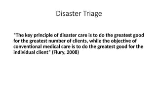 “The key principle of disaster care is to do the greatest good
for the greatest number of clients, while the objective of
conventional medical care is to do the greatest good for the
individual client” (Flury, 2008)
Disaster Triage
 