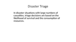 In disaster situations with large numbers of
casualties, triage decisions are based on the
likelihood of survival and the consumption of
resources.
Disaster Triage
 