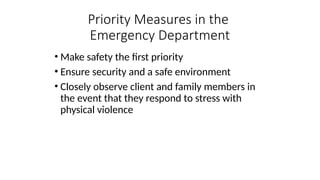 • Make safety the first priority
• Ensure security and a safe environment
• Closely observe client and family members in
the event that they respond to stress with
physical violence
Priority Measures in the
Emergency Department
 