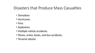 • Tornadoes
• Hurricanes
• Fires
• Explosions
• Multiple vehicle accidents.
• Planes, trains, boats, and bus accidents.
• Terrorist attacks
Disasters that Produce Mass Casualties
 