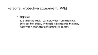 • Purpose:
To shield the health care provider from chemical,
physical, biological, and radiologic hazards that may
exist when caring for contaminated clients.
Personal Protective Equipment (PPE)
 