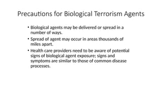 • Biological agents may be delivered or spread in a
number of ways.
• Spread of agent may occur in areas thousands of
miles apart.
• Health care providers need to be aware of potential
signs of biological agent exposure; signs and
symptoms are similar to those of common disease
processes.
Precautions for Biological Terrorism Agents
 