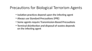 • Isolation practices depend upon the infecting agent
• Always use Standard Precautions (PPE)
• Some agents require Transmission-Based Precautions
• Terminal disinfection and disposal of wastes depends
on the infecting agent
Precautions for Biological Terrorism Agents
 