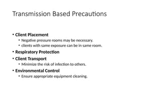 • Client Placement
• Negative pressure rooms may be necessary.
• clients with same exposure can be in same room.
• Respiratory Protection
• Client Transport
• Minimize the risk of infection to others.
• Environmental Control
• Ensure appropriate equipment cleaning.
Transmission Based Precautions
 