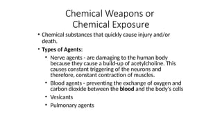 • Chemical substances that quickly cause injury and/or
death.
• Types of Agents:
• Nerve agents - are damaging to the human body
because they cause a build-up of acetylcholine. This
causes constant triggering of the neurons and
therefore, constant contraction of muscles.
• Blood agents - preventing the exchange of oxygen and
carbon dioxide between the blood and the body's cells
• Vesicants
• Pulmonary agents
Chemical Weapons or
Chemical Exposure
 