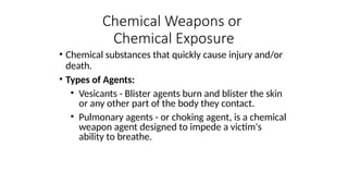 • Chemical substances that quickly cause injury and/or
death.
• Types of Agents:
• Vesicants - Blister agents burn and blister the skin
or any other part of the body they contact.
• Pulmonary agents - or choking agent, is a chemical
weapon agent designed to impede a victim's
ability to breathe.
Chemical Weapons or
Chemical Exposure
 