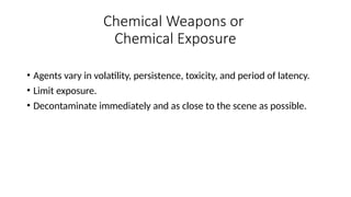 • Agents vary in volatility, persistence, toxicity, and period of latency.
• Limit exposure.
• Decontaminate immediately and as close to the scene as possible.
Chemical Weapons or
Chemical Exposure
 