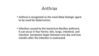 • Anthrax is recognized as the most likely biologic agent
to be used for bioterrorism.
• Infection caused by the bacterium Bacillus anthracis.
It can occur in four forms: skin, lungs, intestinal, and
injection. Symptoms begin between one day and two
months after the infection is contracted.
Anthrax
 