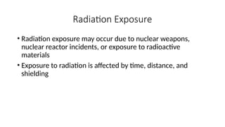 • Radiation exposure may occur due to nuclear weapons,
nuclear reactor incidents, or exposure to radioactive
materials
• Exposure to radiation is affected by time, distance, and
shielding
Radiation Exposure
 