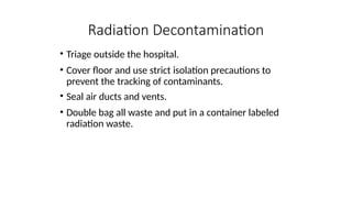 • Triage outside the hospital.
• Cover floor and use strict isolation precautions to
prevent the tracking of contaminants.
• Seal air ducts and vents.
• Double bag all waste and put in a container labeled
radiation waste.
Radiation Decontamination
 