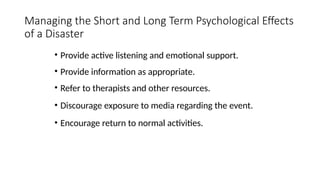 • Provide active listening and emotional support.
• Provide information as appropriate.
• Refer to therapists and other resources.
• Discourage exposure to media regarding the event.
• Encourage return to normal activities.
Managing the Short and Long Term Psychological Effects
of a Disaster
 