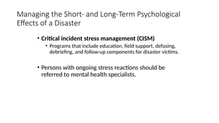 • Critical incident stress management (CISM)
• Programs that include education, field support, defusing,
debriefing, and follow-up components for disaster victims.
• Persons with ongoing stress reactions should be
referred to mental health specialists.
Managing the Short- and Long-Term Psychological
Effects of a Disaster
 