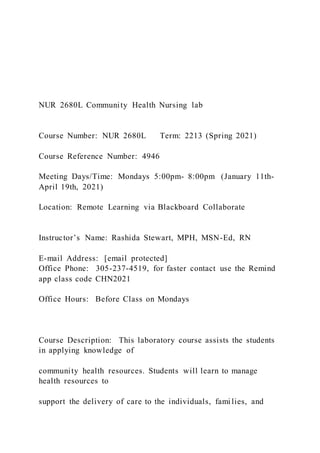 NUR 2680L Community Health Nursing lab
Course Number: NUR 2680L Term: 2213 (Spring 2021)
Course Reference Number: 4946
Meeting Days/Time: Mondays 5:00pm- 8:00pm (January 11th-
April 19th, 2021)
Location: Remote Learning via Blackboard Collaborate
Instructor’s Name: Rashida Stewart, MPH, MSN-Ed, RN
E-mail Address: [email protected]
Office Phone: 305-237-4519, for faster contact use the Remind
app class code CHN2021
Office Hours: Before Class on Mondays
Course Description: This laboratory course assists the students
in applying knowledge of
community health resources. Students will learn to manage
health resources to
support the delivery of care to the individuals, fami lies, and
 