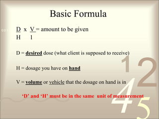 Basic FormulaD  x  V = amount to be givenH      1D = desired dose (what client is supposed to receive)H = dosage you have on handV = volume or vehicle that the dosage on hand is in ‘D’ and ‘H’ must be in the same  unit of measurement