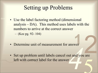 Setting up ProblemsUse the label factoring method (dimensional analysis – DA).  This method uses labels with the numbers to arrive at the correct answer (Kee pg. 92- 104)Determine unit of measurement for answerSet up problem until labels cancel out and you are left with correct label for the answer