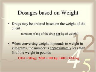 Dosages based on WeightDrugs may be ordered based on the weight of the client (amount of mg of the drug per kg of weight)When converting weight in pounds to weight in kilograms, the number is approximately less than ½ of the weight in pounds110 # = 50 kg;  220# = 100 kg; 140# = 63.6 kg