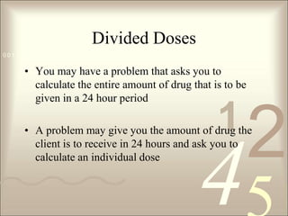 Divided DosesYou may have a problem that asks you to calculate the entire amount of drug that is to be given in a 24 hour periodA problem may give you the amount of drug the client is to receive in 24 hours and ask you to calculate an individual dose