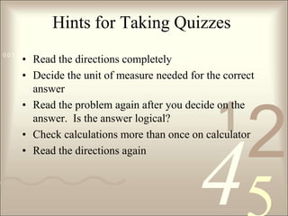 Hints for Taking QuizzesRead the directions completelyDecide the unit of measure needed for the correct answerRead the problem again after you decide on the answer.  Is the answer logical?Check calculations more than once on calculatorRead the directions again
