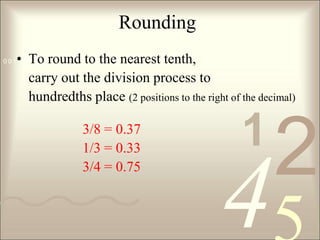 RoundingTo round to the nearest tenth, 	carry out the division process to 	hundredths place (2 positions to the right of the decimal) 3/8 = 0.37	1/3 = 0.33	3/4 = 0.75