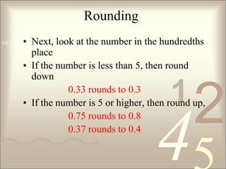 RoundingNext, look at the number in the hundredths place If the number is less than 5, then round down0.33 rounds to 0.3If the number is 5 or higher, then round up, 0.75 rounds to 0.8			0.37 rounds to 0.4
