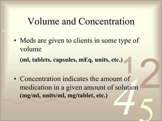 Volume and ConcentrationMeds are given to clients in some type of volume (ml, tablets, capsules, mEq, units, etc.)Concentration indicates the amount of medication in a given amount of solution (mg/ml, units/ml, mg/tablet, etc.) 