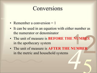 ConversionsRemember a conversion = 1It can be used in an equation with either number as the numerator or denominatorThe unit of measure is BEFORE THE NUMBER in the apothecary systemThe unit of measure is AFTER THE NUMBER in the metric and household systems