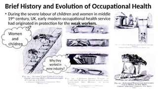 Brief History and Evolution of Occupational Health
• During the severe labour of children and women in middle
19th
century, UK, early modern occupational health service
had originated in protection for the weak workers.
 