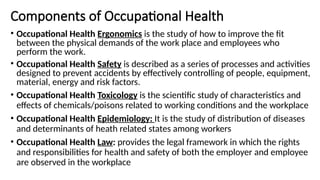 Components of Occupational Health
• Occupational Health Ergonomics is the study of how to improve the fit
between the physical demands of the work place and employees who
perform the work.
• Occupational Health Safety is described as a series of processes and activities
designed to prevent accidents by effectively controlling of people, equipment,
material, energy and risk factors.
• Occupational Health Toxicology is the scientific study of characteristics and
effects of chemicals/poisons related to working conditions and the workplace
• Occupational Health Epidemiology: It is the study of distribution of diseases
and determinants of heath related states among workers
• Occupational Health Law: provides the legal framework in which the rights
and responsibilities for health and safety of both the employer and employee
are observed in the workplace
 