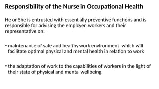 Responsibility of the Nurse in Occupational Health
He or She is entrusted with essentially preventive functions and is
responsible for advising the employer, workers and their
representative on:
• maintenance of safe and healthy work environment which will
facilitate optimal physical and mental health in relation to work
• the adaptation of work to the capabilities of workers in the light of
their state of physical and mental wellbeing
 