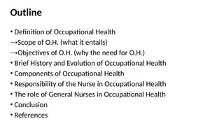 Outline
• Definition of Occupational Health
→Scope of O.H. (what it entails)
→Objectives of O.H. (why the need for O.H.)
• Brief History and Evolution of Occupational Health
• Components of Occupational Health
• Responsibility of the Nurse in Occupational Health
• The role of General Nurses in Occupational Health
• Conclusion
• References
 
