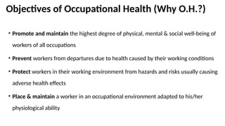 Objectives of Occupational Health (Why O.H.?)
• Promote and maintain the highest degree of physical, mental & social well-being of
workers of all occupations
• Prevent workers from departures due to health caused by their working conditions
• Protect workers in their working environment from hazards and risks usually causing
adverse health effects
• Place & maintain a worker in an occupational environment adapted to his/her
physiological ability
 