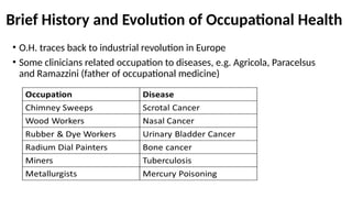 Brief History and Evolution of Occupational Health
• O.H. traces back to industrial revolution in Europe
• Some clinicians related occupation to diseases, e.g. Agricola, Paracelsus
and Ramazzini (father of occupational medicine)
 