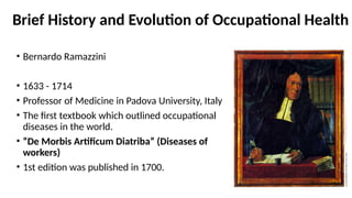 Brief History and Evolution of Occupational Health
• Bernardo Ramazzini
• 1633 - 1714
• Professor of Medicine in Padova University, Italy
• The first textbook which outlined occupational
diseases in the world.
• “De Morbis Artificum Diatriba” (Diseases of
workers)
• 1st edition was published in 1700.
 