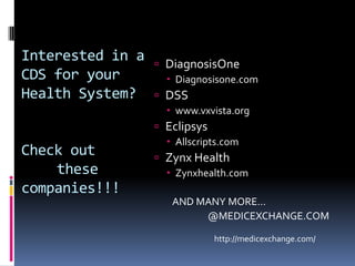 Interested in a    DiagnosisOne
CDS for your         Diagnosisone.com
Health System?     DSS
                     www.vxvista.org
                   Eclipsys
                     Allscripts.com
Check out          Zynx Health
    these            Zynxhealth.com
companies!!!
                     AND MANY MORE…
                          @MEDICEXCHANGE.COM

                               http://medicexchange.com/
 