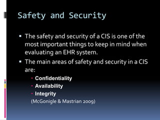 Safety and Security

 The safety and security of a CIS is one of the
  most important things to keep in mind when
  evaluating an EHR system.
 The main areas of safety and security in a CIS
  are:
     Confidentiality
     Availability
     Integrity
    (McGonigle & Mastrian 2009)
 