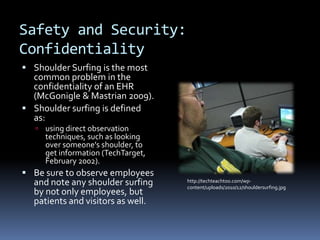 Safety and Security:
Confidentiality
 Shoulder Surfing is the most
  common problem in the
  confidentiality of an EHR
  (McGonigle & Mastrian 2009).
 Shoulder surfing is defined
  as:
    using direct observation
     techniques, such as looking
     over someone's shoulder, to
     get information (TechTarget,
     February 2002).
 Be sure to observe employees
  and note any shoulder surfing     http://techteachtoo.com/wp-
                                    content/uploads/2010/12/shouldersurfing.jpg
  by not only employees, but
  patients and visitors as well.
 