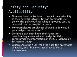 Safety and Security:
Availability
 One way for organizations to protect the availability
  of their network is to institute an acceptable use
  policy. This policy outlines what employees can and
  cannot do on the hospital network.
 For example: Are employees allowed to download
  personal pictures or music?
 Limiting downloads limits the chances for
  downloading a virus, which could potentially
  compromise the information on the CIS (McGonigle
  & Mastrian 2009).
 When evaluating a CIS, read the hospitals acceptable
  use policy and note any areas that could use
  improvement.
 