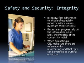 Safety and Security: Integrity
                                                       Integrity: firm adherence
                                                        to a code of especially
                                                        moral or artistic values
                                                        (Merriam-Webster 2011)
                                                       Because employees rely on
                                                        the information on an
                                                        EHR, the integrity of the
                                                        content is crucial.
                                                       When evaluating a
                                                        CIS, make sure there are
                                                        references for
                                                        information, and that they
                                                        can be verified as truthful
                                                        or factual.
 http://i.dailymail.co.uk/i/pix/2010/03/25/article-
 1260760-08DDFB31000005DC-84_233x317.jpg
 