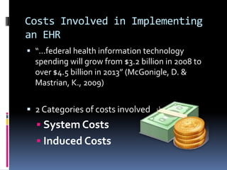 Costs Involved in Implementing
an EHR
 “…federal health information technology
  spending will grow from $3.2 billion in 2008 to
  over $4.5 billion in 2013” (McGonigle, D. &
  Mastrian, K., 2009)


 2 Categories of costs involved
   System Costs
   Induced Costs
 