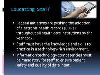 Educating Staff

 Federal initiatives are pushing the adoption
  of electronic health records (EHRs)
  throughout all health care institutions by the
  year 2014.
 Staff must have the knowledge and skills to
  practice in a technology-rich environment.
 Information technology competencies must
  be mandatory for staff to ensure patient
  safety and quality of data input.
 