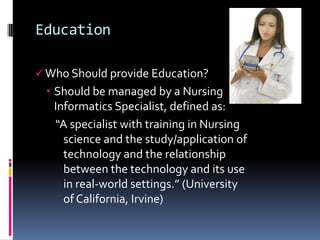 Education

 Who Should provide Education?
  Should be managed by a Nursing
   Informatics Specialist, defined as:
   “A specialist with training in Nursing
     science and the study/application of
     technology and the relationship
     between the technology and its use
     in real-world settings.” (University
     of California, Irvine)
 