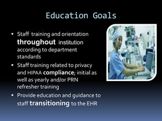 Education Goals
 Staff training and orientation
  throughout institution
  according to department
  standards
 Staff training related to privacy
  and HIPAA compliance; initial as
  well as yearly and/or PRN
  refresher training
 Provide education and guidance to
  staff transitioning to the EHR
 