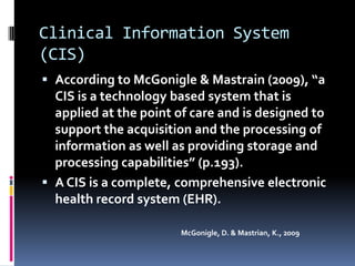 Clinical Information System
(CIS)
 According to McGonigle & Mastrain (2009), “a
  CIS is a technology based system that is
  applied at the point of care and is designed to
  support the acquisition and the processing of
  information as well as providing storage and
  processing capabilities” (p.193).
 A CIS is a complete, comprehensive electronic
  health record system (EHR).

                        McGonigle, D. & Mastrian, K., 2009
 