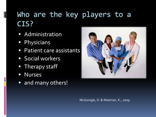 Who are the key players to a
CIS?
   Administration
   Physicians
   Patient care assistants
   Social workers
   Therapy staff
   Nurses
   and many others!

                          McGonigle, D. & Mastrian, K., 2009
 