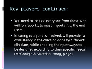 Key players continued:

 You need to include everyone from those who
  will run reports, to most importantly, the end
  users.
 Ensuring everyone is involved, will provide “a
  consistency in the charting done by different
  clinicians, while enabling their pathways to
  be designed according to their specific needs”
  (McGonigle & Mastrian. 2009, p.194).
 