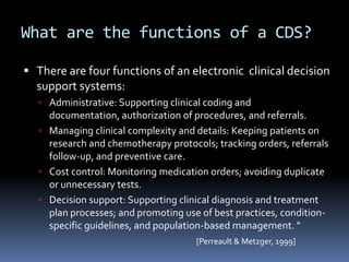 What are the functions of a CDS?

 There are four functions of an electronic clinical decision
  support systems:
   Administrative: Supporting clinical coding and
    documentation, authorization of procedures, and referrals.
   Managing clinical complexity and details: Keeping patients on
    research and chemotherapy protocols; tracking orders, referrals
    follow-up, and preventive care.
   Cost control: Monitoring medication orders; avoiding duplicate
    or unnecessary tests.
   Decision support: Supporting clinical diagnosis and treatment
    plan processes; and promoting use of best practices, condition-
    specific guidelines, and population-based management. "
                                     [Perreault & Metzger, 1999]
 
